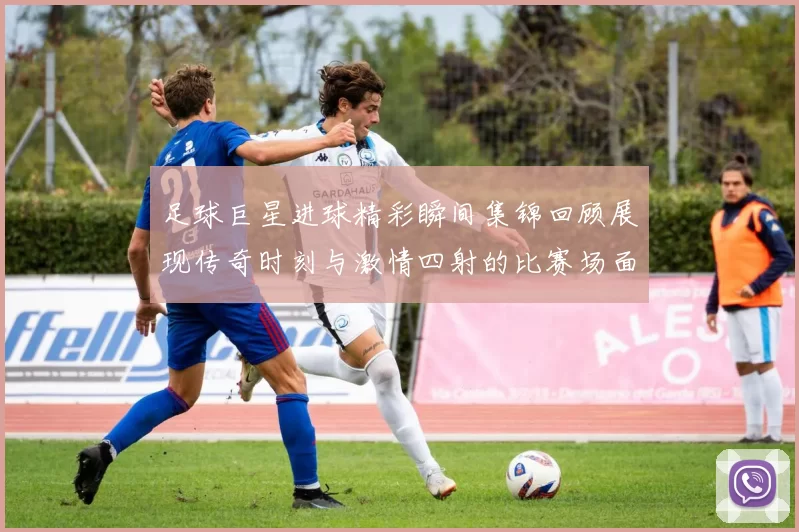 足球巨星进球精彩瞬间集锦回顾展现传奇时刻与激情四射的比赛场面