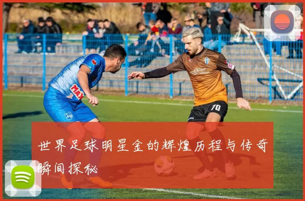 世界足球明星金的辉煌历程与传奇瞬间探秘