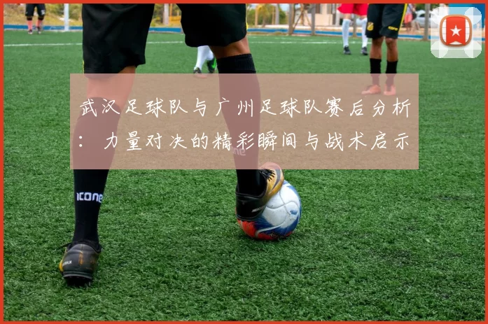 武汉足球队与广州足球队赛后分析：力量对决的精彩瞬间与战术启示
