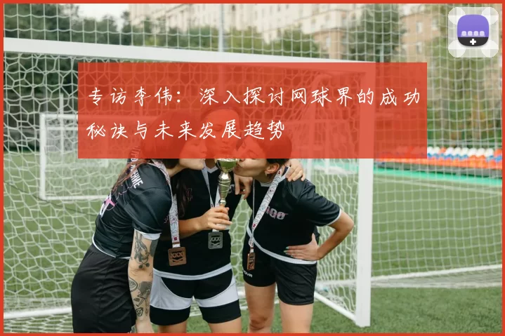 专访李伟：深入探讨网球界的成功秘诀与未来发展趋势