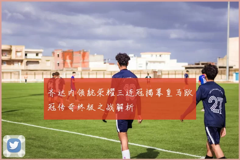 齐达内领航荣耀三连冠揭幕皇马欧冠传奇终极之战解析
