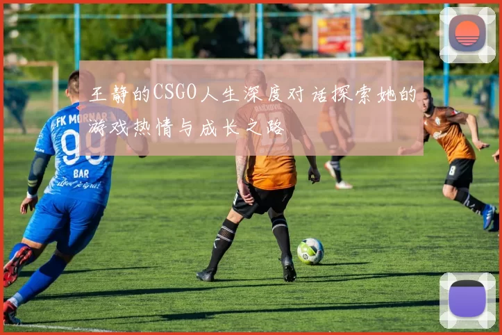 王静的CSGO人生深度对话探索她的游戏热情与成长之路