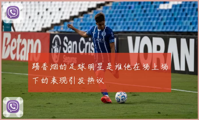 踢香烟的足球明星是谁他在场上场下的表现引发热议