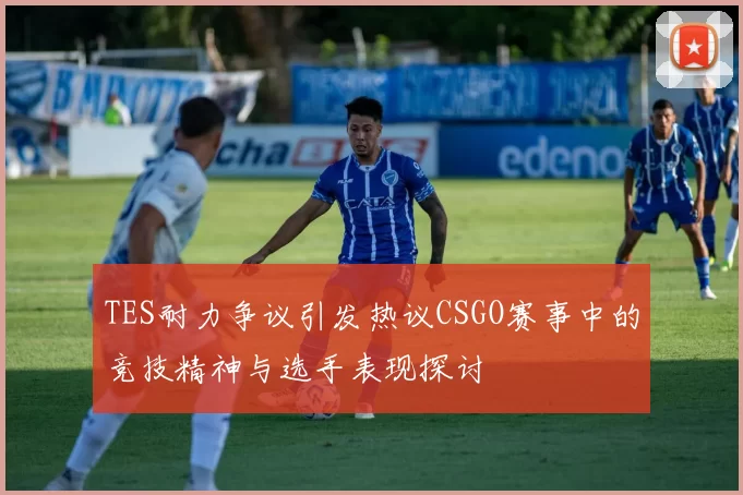 TES耐力争议引发热议CSGO赛事中的竞技精神与选手表现探讨
