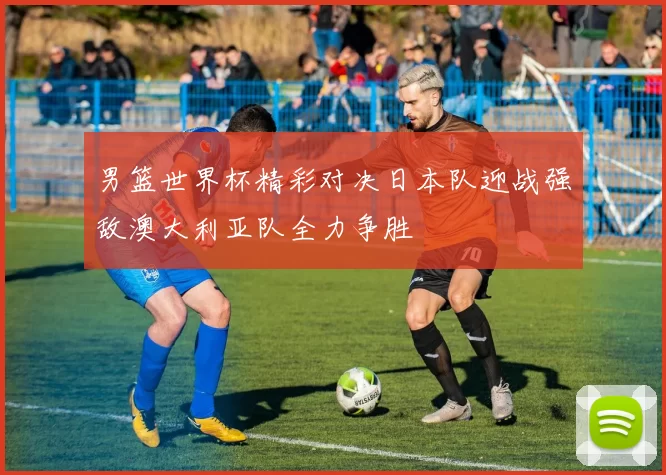 男篮世界杯精彩对决日本队迎战强敌澳大利亚队全力争胜