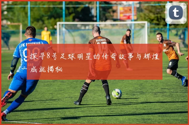 探寻8号足球明星的传奇故事与辉煌成就揭秘