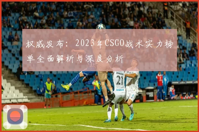 权威发布：2023年CSGO战术实力榜单全面解析与深度分析