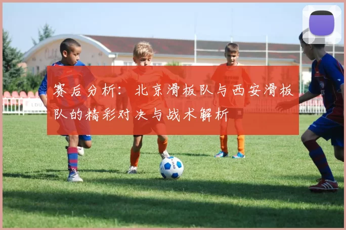 赛后分析：北京滑板队与西安滑板队的精彩对决与战术解析