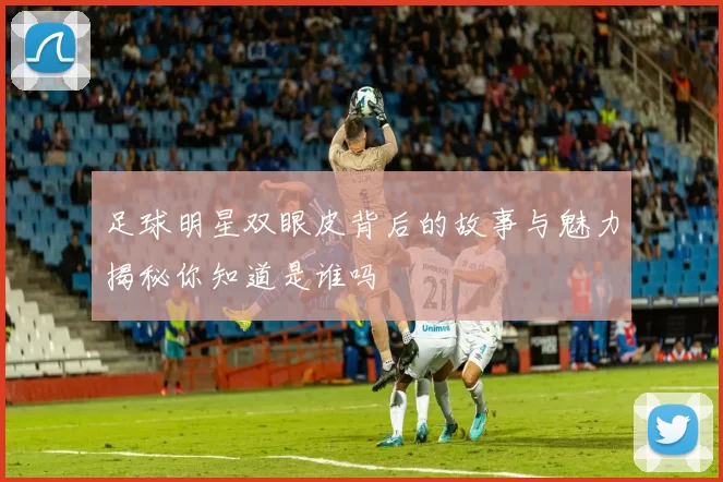 足球明星双眼皮背后的故事与魅力揭秘你知道是谁吗