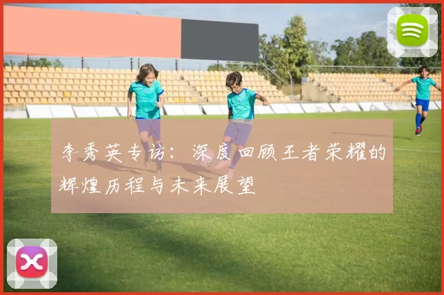 李秀英专访：深度回顾王者荣耀的辉煌历程与未来展望
