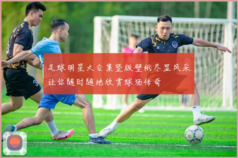 足球明星大合集竖版壁纸尽显风采让你随时随地欣赏球场传奇