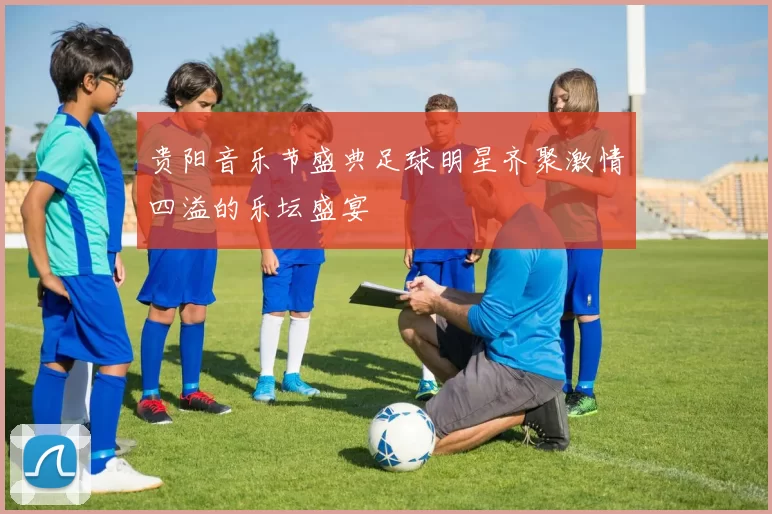 贵阳音乐节盛典足球明星齐聚激情四溢的乐坛盛宴