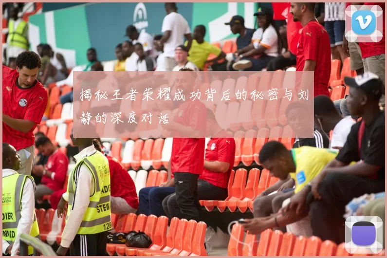 揭秘王者荣耀成功背后的秘密与刘静的深度对话